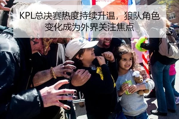 KPL总决赛热度持续升温，狼队角色变化成为外界关注焦点